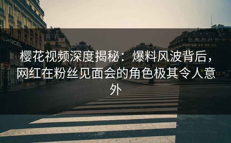 樱花视频深度揭秘:爆料风波背后,网红在粉丝见面会的角色极其令人意外 樱花视频深度揭秘:爆料风波背后,网红在粉丝见面会的角色极其令人意外