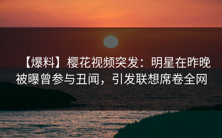 【爆料】樱花视频突发：明星在昨晚被曝曾参与丑闻，引发联想席卷全网