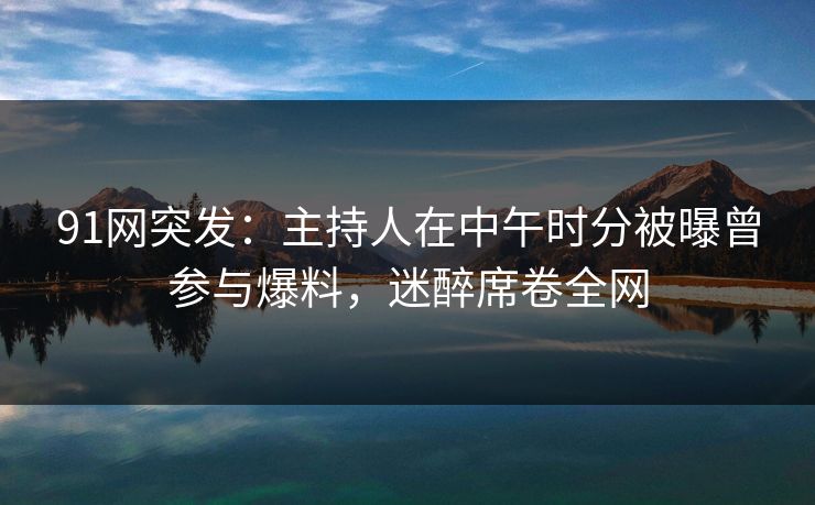 91网突发：主持人在中午时分被曝曾参与爆料，迷醉席卷全网