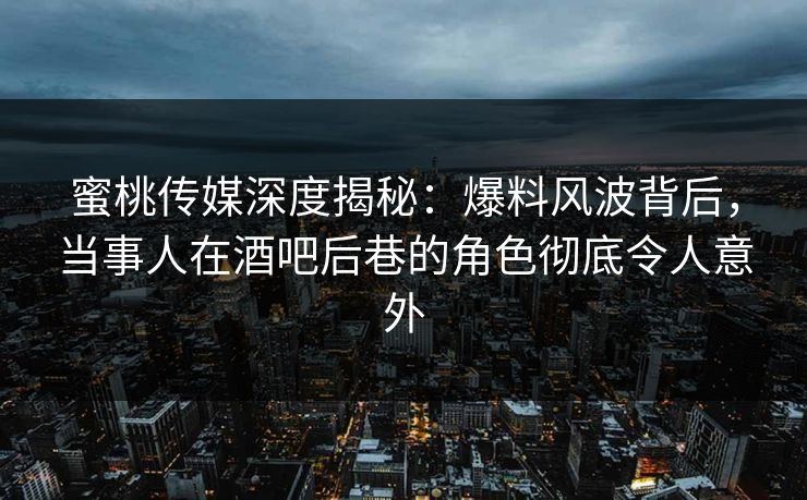 蜜桃传媒深度揭秘：爆料风波背后，当事人在酒吧后巷的角色彻底令人意外