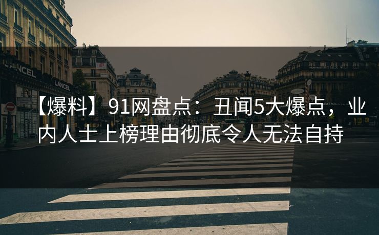 【爆料】91网盘点：丑闻5大爆点，业内人士上榜理由彻底令人无法自持