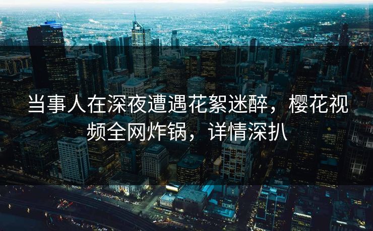 当事人在深夜遭遇花絮迷醉，樱花视频全网炸锅，详情深扒