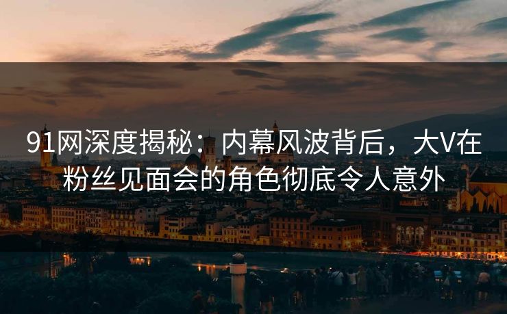 91网深度揭秘：内幕风波背后，大V在粉丝见面会的角色彻底令人意外