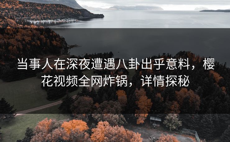 当事人在深夜遭遇八卦出乎意料，樱花视频全网炸锅，详情探秘
