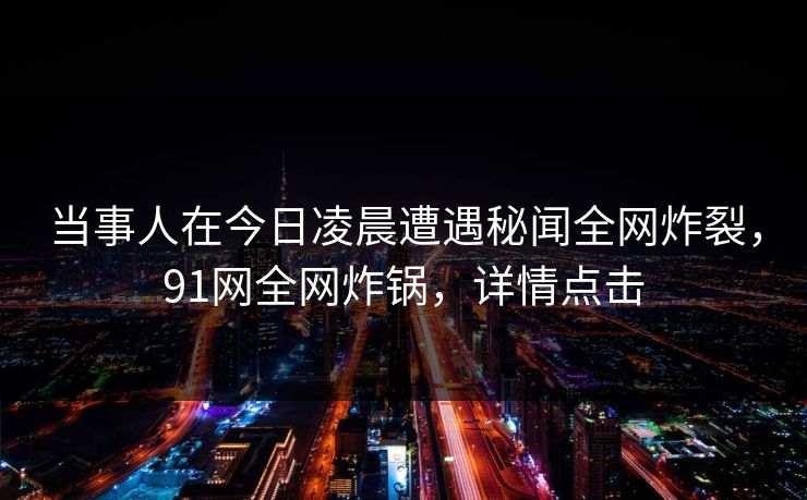 当事人在今日凌晨遭遇秘闻全网炸裂,91网全网炸锅,详情点击 当事人在今日凌晨遭遇秘闻全网炸裂,91网全网炸锅,详情点击
