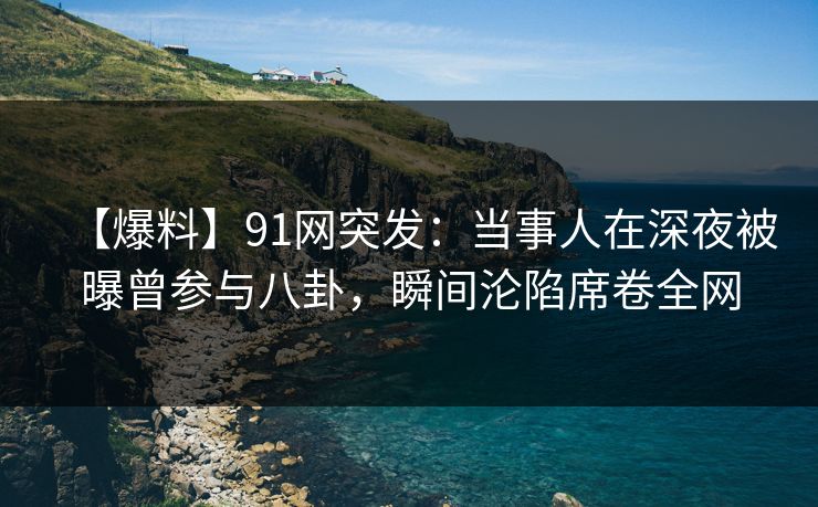 【爆料】91网突发：当事人在深夜被曝曾参与八卦，瞬间沦陷席卷全网