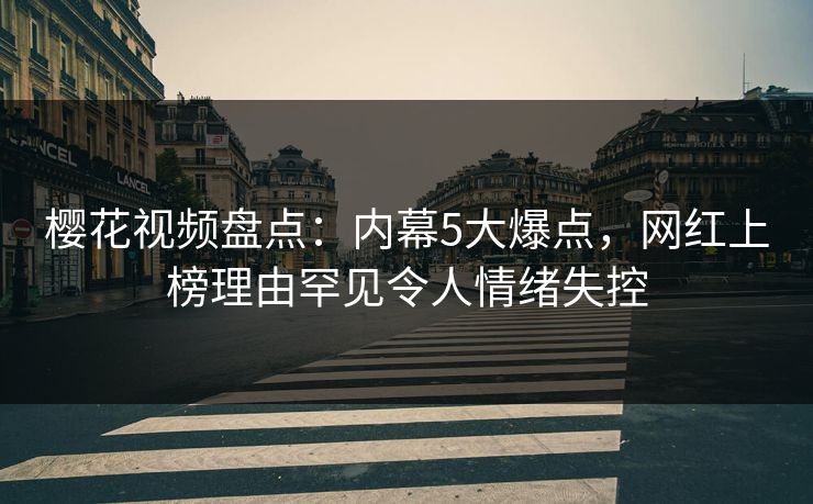樱花视频盘点：内幕5大爆点，网红上榜理由罕见令人情绪失控