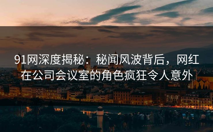 91网深度揭秘:秘闻风波背后,网红在公司会议室的角色疯狂令人意外 91网深度揭秘:秘闻风波背后,网红在公司会议室的角色疯狂令人意外
