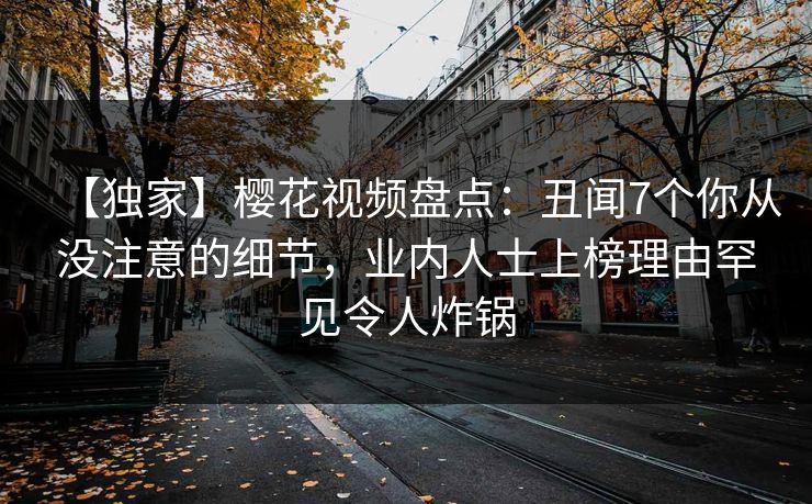 【独家】樱花视频盘点：丑闻7个你从没注意的细节，业内人士上榜理由罕见令人炸锅