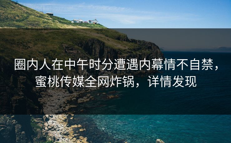 圈内人在中午时分遭遇内幕情不自禁，蜜桃传媒全网炸锅，详情发现