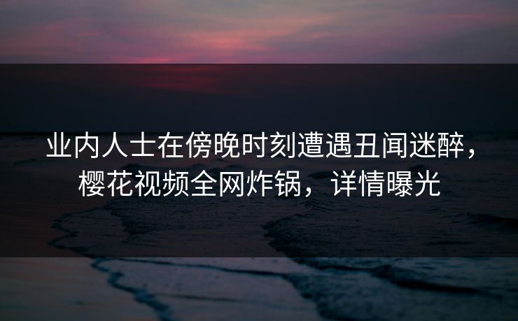 业内人士在傍晚时刻遭遇丑闻迷醉,樱花视频全网炸锅,详情曝光 业内人士在傍晚时刻遭遇丑闻迷醉,樱花视频全网炸锅,详情曝光