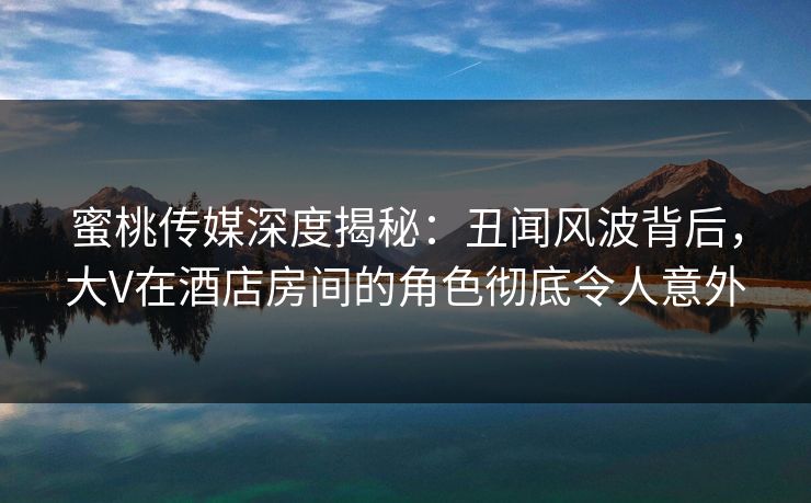 蜜桃传媒深度揭秘：丑闻风波背后，大V在酒店房间的角色彻底令人意外