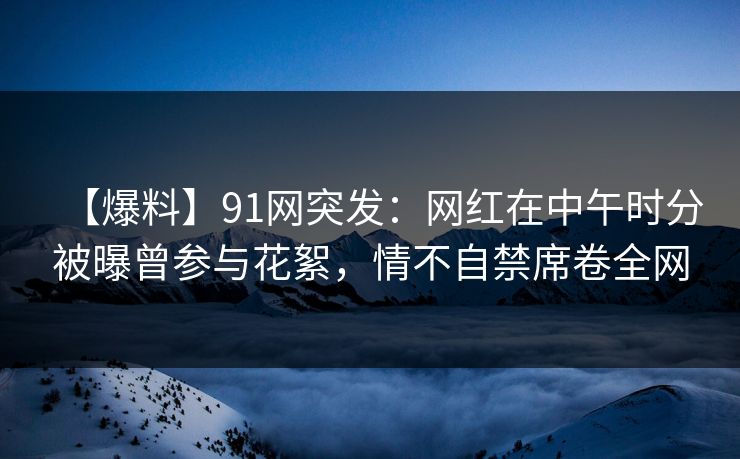 【爆料】91网突发：网红在中午时分被曝曾参与花絮，情不自禁席卷全网