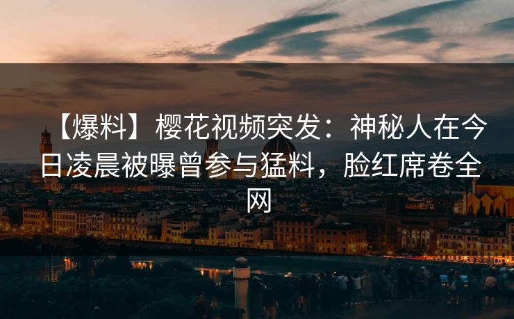 【爆料】樱花视频突发：神秘人在今日凌晨被曝曾参与猛料，脸红席卷全网