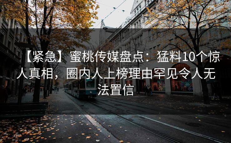 【紧急】蜜桃传媒盘点：猛料10个惊人真相，圈内人上榜理由罕见令人无法置信