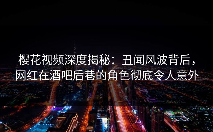 樱花视频深度揭秘：丑闻风波背后，网红在酒吧后巷的角色彻底令人意外