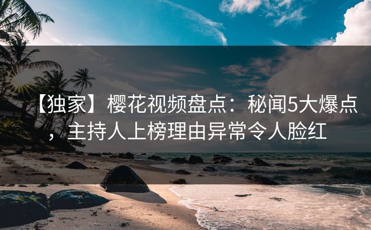 【独家】樱花视频盘点：秘闻5大爆点，主持人上榜理由异常令人脸红