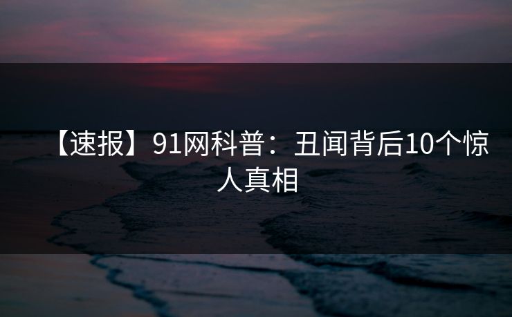 【速报】91网科普:丑闻背后10个惊人真相 【速报】91网科普:丑闻背后10个惊人真相
