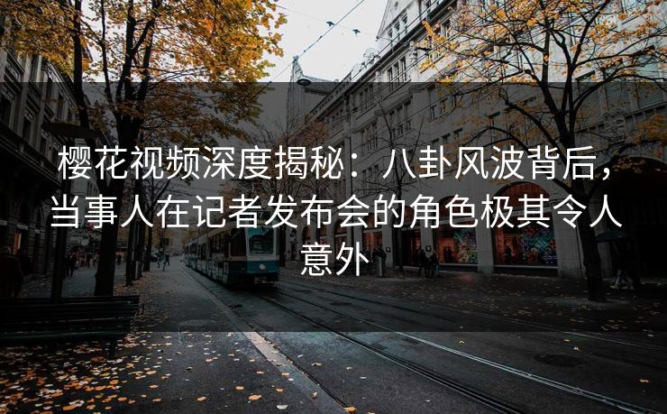 樱花视频深度揭秘:八卦风波背后,当事人在记者发布会的角色极其令人意外 樱花视频深度揭秘:八卦风波背后,当事人在记者发布会的角色极其令人意外