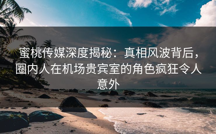 蜜桃传媒深度揭秘：真相风波背后，圈内人在机场贵宾室的角色疯狂令人意外