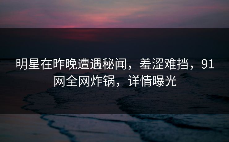 明星在昨晚遭遇秘闻，羞涩难挡，91网全网炸锅，详情曝光
