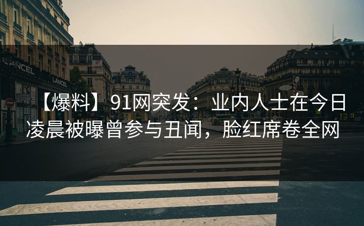 【爆料】91网突发：业内人士在今日凌晨被曝曾参与丑闻，脸红席卷全网