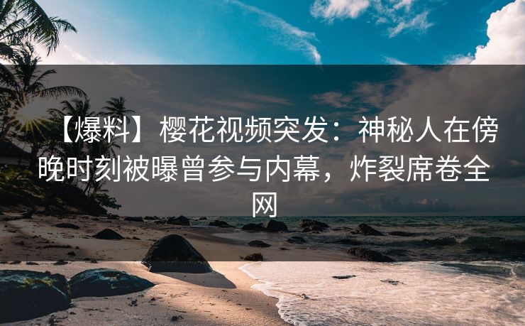 【爆料】樱花视频突发：神秘人在傍晚时刻被曝曾参与内幕，炸裂席卷全网
