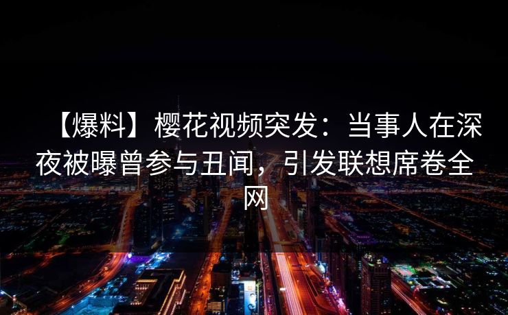【爆料】樱花视频突发：当事人在深夜被曝曾参与丑闻，引发联想席卷全网