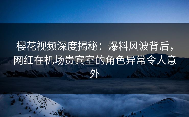 樱花视频深度揭秘：爆料风波背后，网红在机场贵宾室的角色异常令人意外