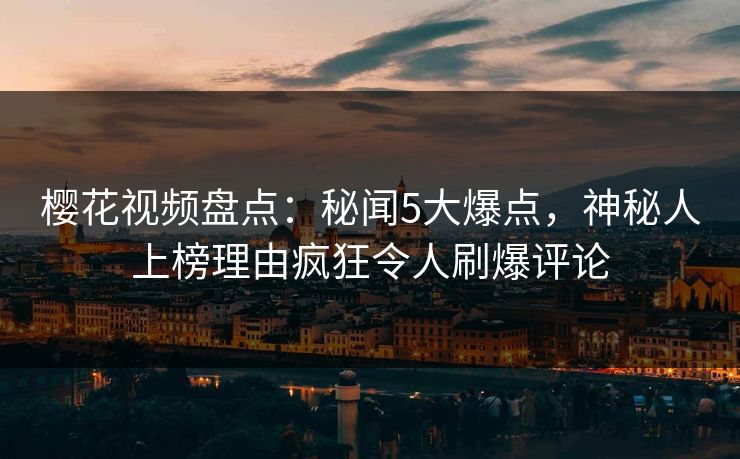 樱花视频盘点：秘闻5大爆点，神秘人上榜理由疯狂令人刷爆评论