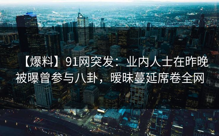 【爆料】91网突发：业内人士在昨晚被曝曾参与八卦，暧昧蔓延席卷全网