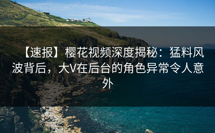 【速报】樱花视频深度揭秘:猛料风波背后,大V在后台的角色异常令人意外 【速报】樱花视频深度揭秘:猛料风波背后,大V在后台的角色异常令人意外