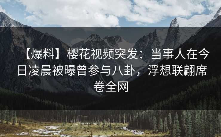 【爆料】樱花视频突发：当事人在今日凌晨被曝曾参与八卦，浮想联翩席卷全网