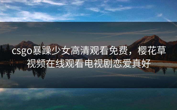 csgo暴躁少女高清观看免费，樱花草视频在线观看电视剧恋爱真好