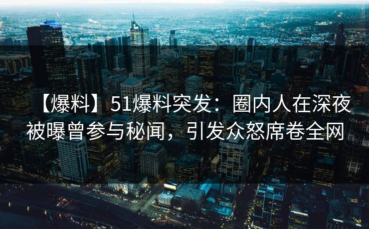 【爆料】51爆料突发：圈内人在深夜被曝曾参与秘闻，引发众怒席卷全网