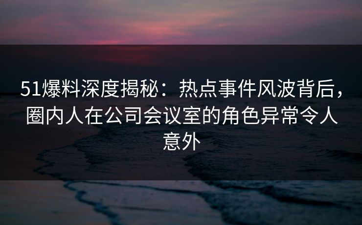 51爆料深度揭秘:热点事件风波背后,圈内人在公司会议室的角色异常令人意外 51爆料深度揭秘:热点事件风波背后,圈内人在公司会议室的角色异常令人意外