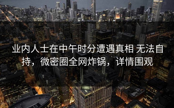 业内人士在中午时分遭遇真相 无法自持,微密圈全网炸锅,详情围观 业内人士在中午时分遭遇真相 无法自持,微密圈全网炸锅,详情围观
