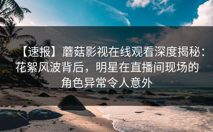 【速报】蘑菇影视在线观看深度揭秘：花絮风波背后，明星在直播间现场的角色异常令人意外