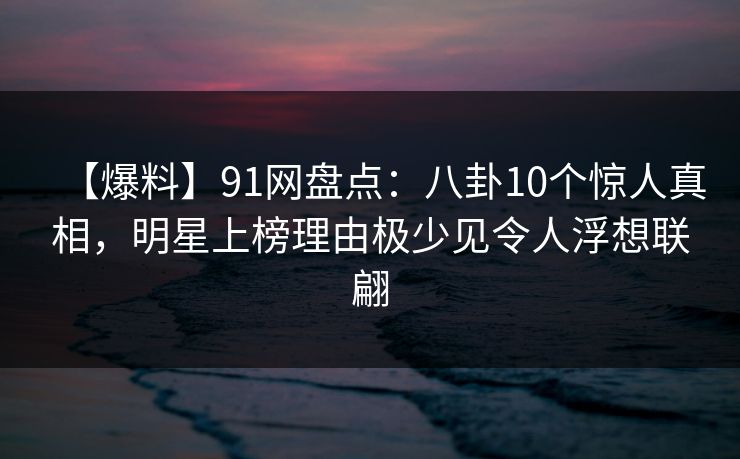 【爆料】91网盘点：八卦10个惊人真相，明星上榜理由极少见令人浮想联翩