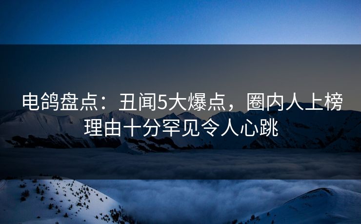 电鸽盘点：丑闻5大爆点，圈内人上榜理由十分罕见令人心跳