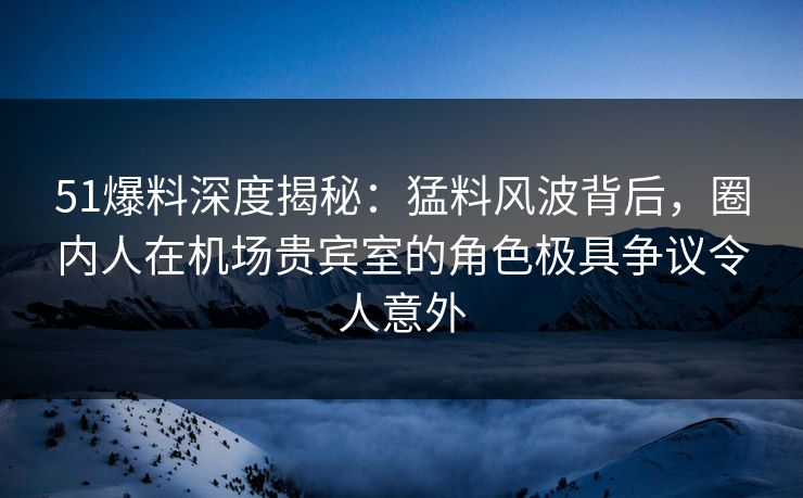 51爆料深度揭秘：猛料风波背后，圈内人在机场贵宾室的角色极具争议令人意外