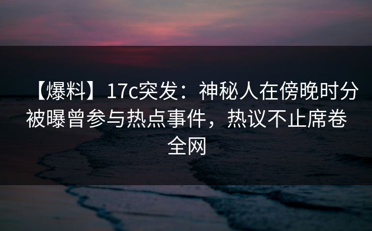 【爆料】17c突发：神秘人在傍晚时分被曝曾参与热点事件，热议不止席卷全网