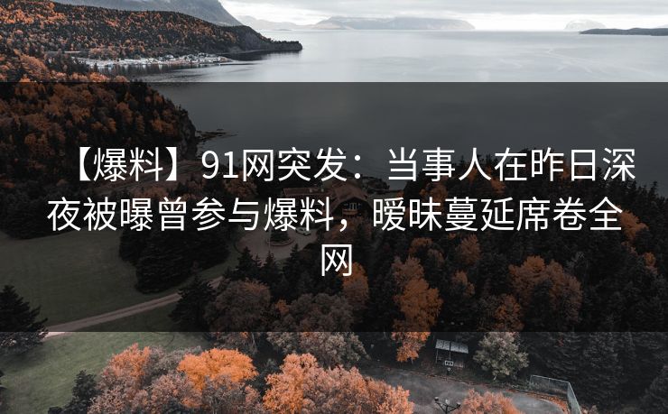 【爆料】91网突发:当事人在昨日深夜被曝曾参与爆料,暧昧蔓延席卷全网 【爆料】91网突发:当事人在昨日深夜被曝曾参与爆料,暧昧蔓延席卷全网