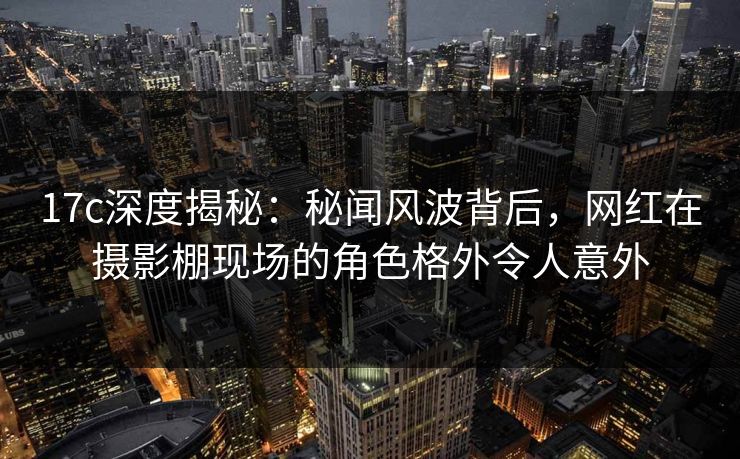 17c深度揭秘:秘闻风波背后,网红在摄影棚现场的角色格外令人意外 17c深度揭秘:秘闻风波背后,网红在摄影棚现场的角色格外令人意外