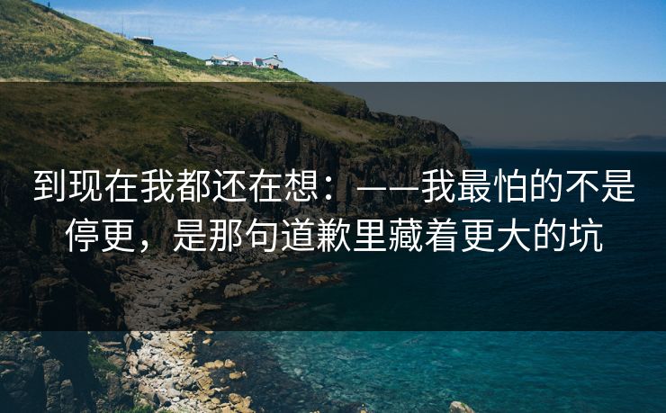 到现在我都还在想：——我最怕的不是停更，是那句道歉里藏着更大的坑