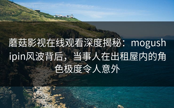 蘑菇影视在线观看深度揭秘:mogushipin风波背后,当事人在出租屋内的角色极度令人意外 蘑菇影视在线观看深度揭秘:mogushipin风波背后,当事人在出租屋内的角色极度令人意外