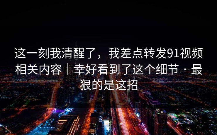 这一刻我清醒了,我差点转发91视频相关内容|幸好看到了这个细节 · 最狠的是这招 这一刻我清醒了,我差点转发91视频相关内容|幸好看到了这个细节 · 最狠的是这招