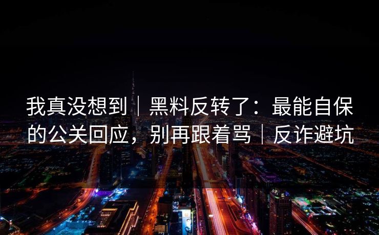 我真没想到|黑料反转了:最能自保的公关回应,别再跟着骂|反诈避坑 我真没想到|黑料反转了:最能自保的公关回应,别再跟着骂|反诈避坑