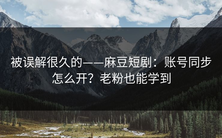 被误解很久的——麻豆短剧：账号同步怎么开？老粉也能学到