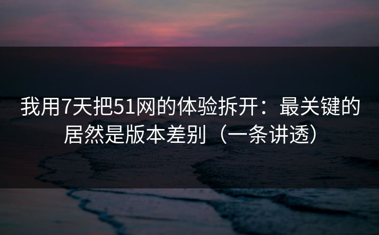我用7天把51网的体验拆开：最关键的居然是版本差别（一条讲透）
